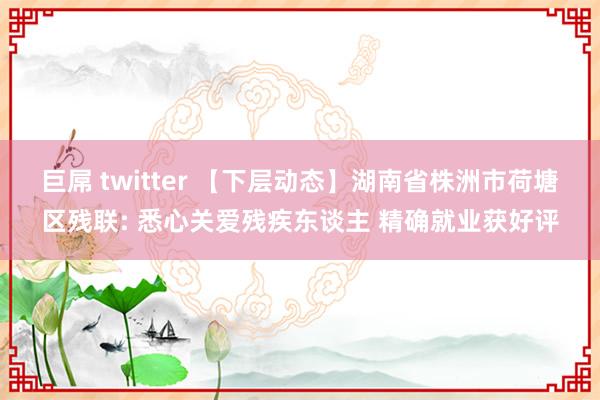 巨屌 twitter 【下层动态】湖南省株洲市荷塘区残联: 悉心关爱残疾东谈主 精确就业获好评