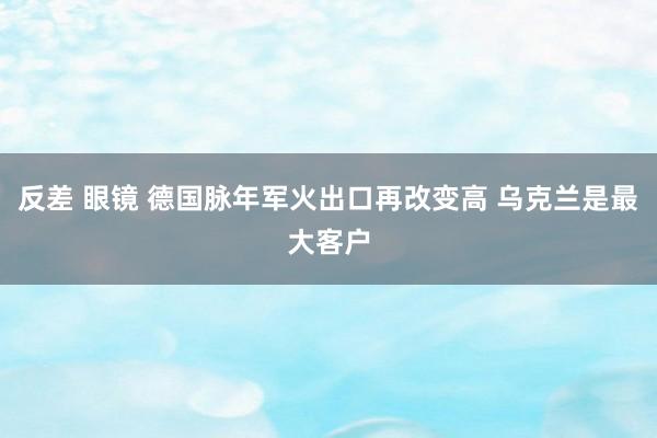 反差 眼镜 德国脉年军火出口再改变高 乌克兰是最大客户