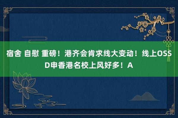 宿舍 自慰 重磅！港齐会肯求线大变动！线上OSSD申香港名校上风好多！A