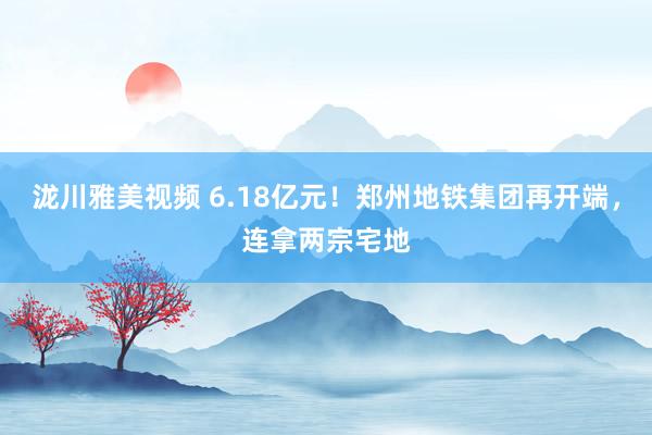 泷川雅美视频 6.18亿元！郑州地铁集团再开端，连拿两宗宅地