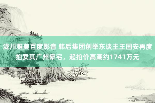 泷川雅美百度影音 韩后集团创举东谈主王国安再度拍卖其广州豪宅，起拍价高潮约1741万元