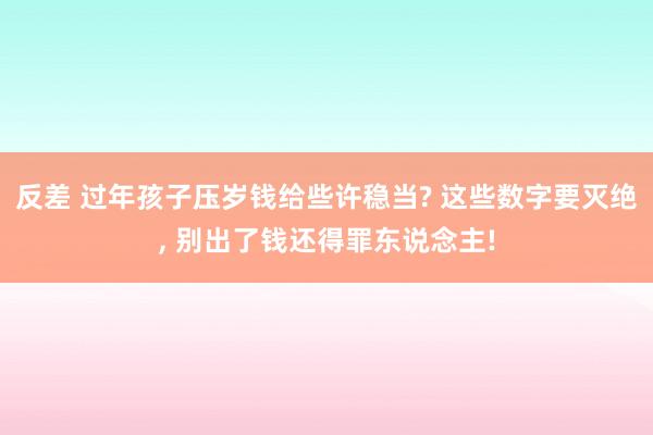 反差 过年孩子压岁钱给些许稳当? 这些数字要灭绝， 别出了钱还得罪东说念主!