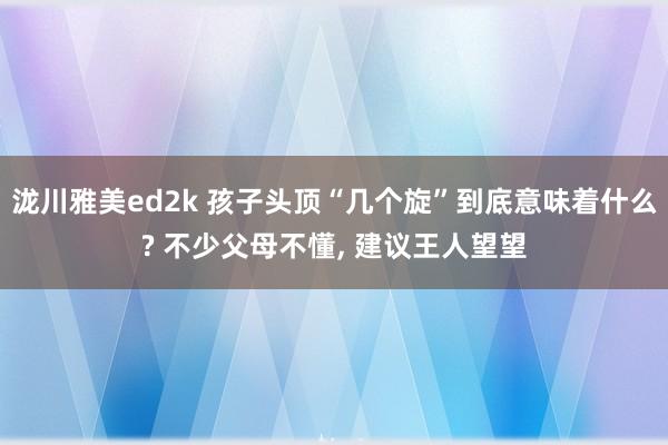 泷川雅美ed2k 孩子头顶“几个旋”到底意味着什么? 不少父母不懂， 建议王人望望