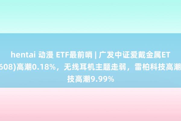 hentai 动漫 ETF最前哨 | 广发中证爱戴金属ETF(159608)高潮0.18%，无线耳机主题走弱，雷柏科技高潮9.99%