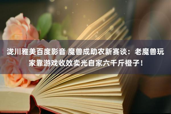 泷川雅美百度影音 魔兽成助农新赛谈：老魔兽玩家靠游戏收效卖光自家六千斤橙子！