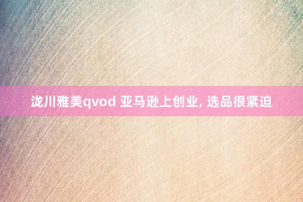 泷川雅美qvod 亚马逊上创业， 选品很紧迫