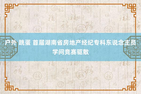 户外 跳蛋 首届湖南省房地产经纪专科东说念主员学问竞赛驱散