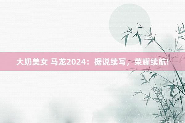 大奶美女 马龙2024：据说续写，荣耀续航!