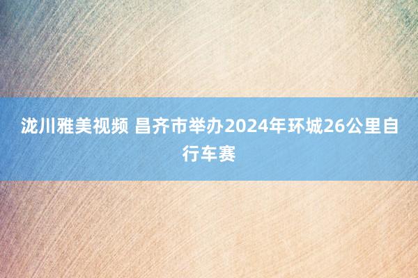 泷川雅美视频 昌齐市举办2024年环城26公里自行车赛