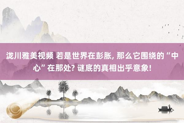 泷川雅美视频 若是世界在彭胀， 那么它围绕的“中心”在那处? 谜底的真相出乎意象!