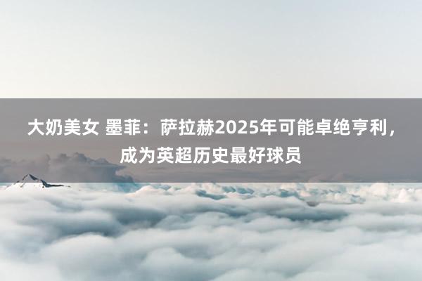 大奶美女 墨菲：萨拉赫2025年可能卓绝亨利，成为英超历史最好球员