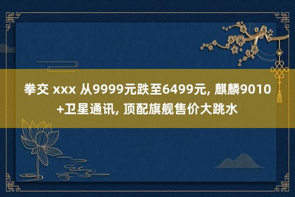 拳交 xxx 从9999元跌至6499元， 麒麟9010+卫星通讯， 顶配旗舰售价大跳水