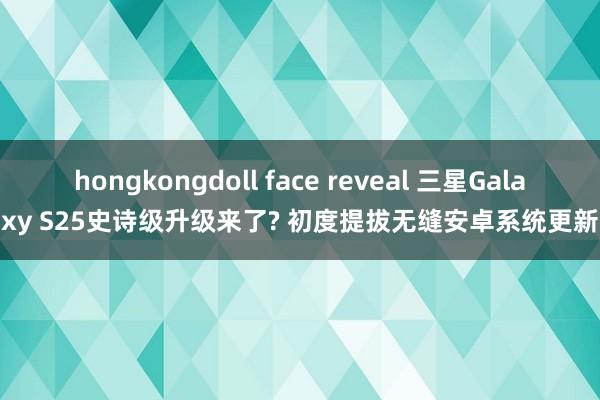 hongkongdoll face reveal 三星Galaxy S25史诗级升级来了? 初度提拔无缝安卓系统更新