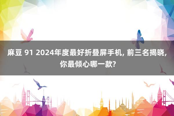 麻豆 91 2024年度最好折叠屏手机， 前三名揭晓， 你最倾心哪一款?