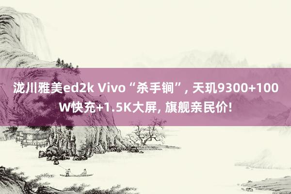 泷川雅美ed2k Vivo“杀手锏”， 天玑9300+100W快充+1.5K大屏， 旗舰亲民价!