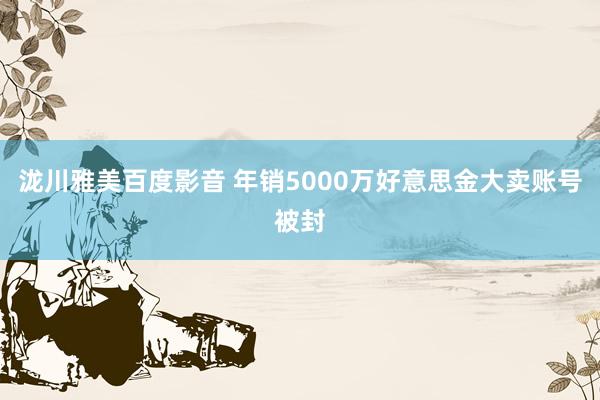 泷川雅美百度影音 年销5000万好意思金大卖账号被封