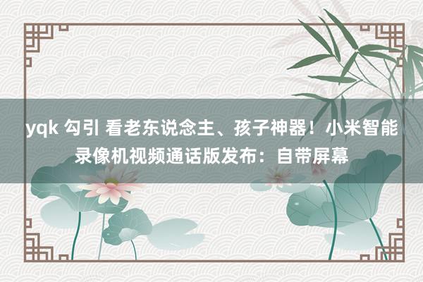 yqk 勾引 看老东说念主、孩子神器！小米智能录像机视频通话版发布：自带屏幕