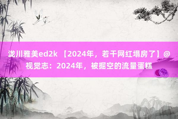 泷川雅美ed2k 【2024年，若干网红塌房了】@视觉志：2024年，被掘空的流量蛋糕