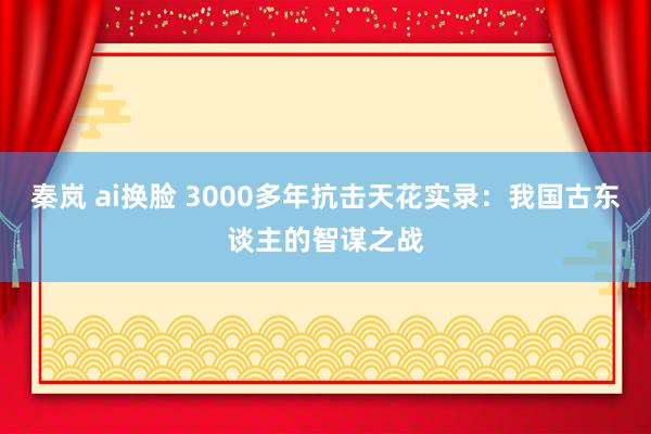 秦岚 ai换脸 3000多年抗击天花实录：我国古东谈主的智谋之战