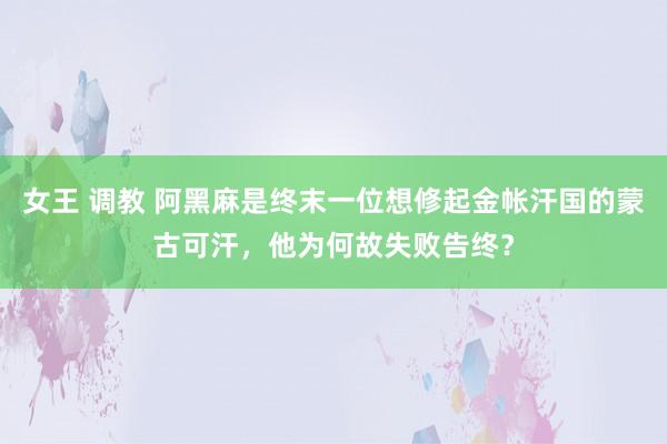 女王 调教 阿黑麻是终末一位想修起金帐汗国的蒙古可汗，他为何故失败告终？