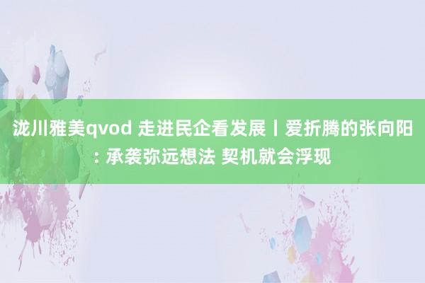 泷川雅美qvod 走进民企看发展丨爱折腾的张向阳: 承袭弥远想法 契机就会浮现