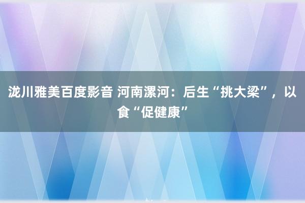 泷川雅美百度影音 河南漯河：后生“挑大梁”，以食“促健康”