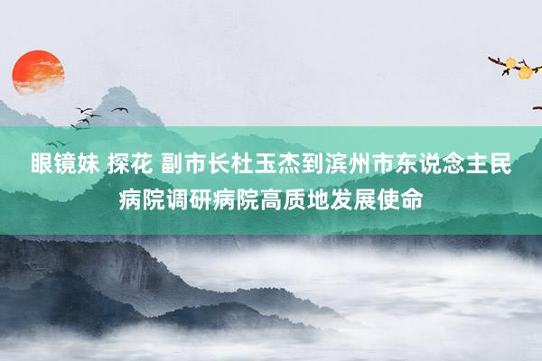 眼镜妹 探花 副市长杜玉杰到滨州市东说念主民病院调研病院高质地发展使命