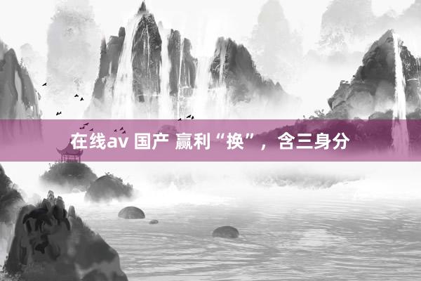 在线av 国产 赢利“换”，含三身分