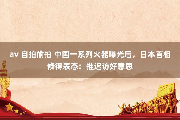 av 自拍偷拍 中国一系列火器曝光后，日本首相倏得表态：推迟访好意思