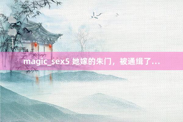 magic_sex5 她嫁的朱门，被通缉了…