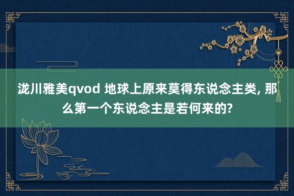 泷川雅美qvod 地球上原来莫得东说念主类， 那么第一个东说念主是若何来的?