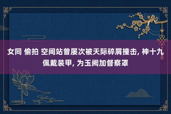 女同 偷拍 空间站曾屡次被天际碎屑撞击， 神十九佩戴装甲， 为玉阙加督察罩