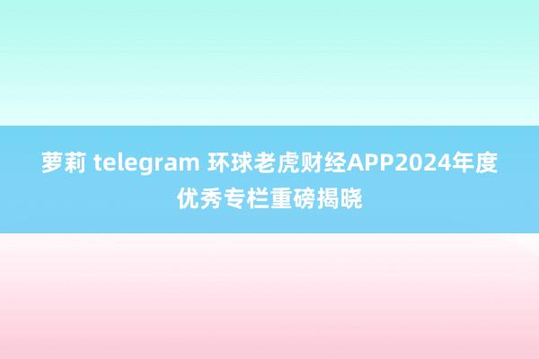 萝莉 telegram 环球老虎财经APP2024年度优秀专栏重磅揭晓