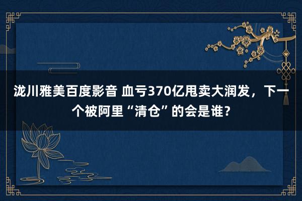 泷川雅美百度影音 血亏370亿甩卖大润发，下一个被阿里“清仓”的会是谁？