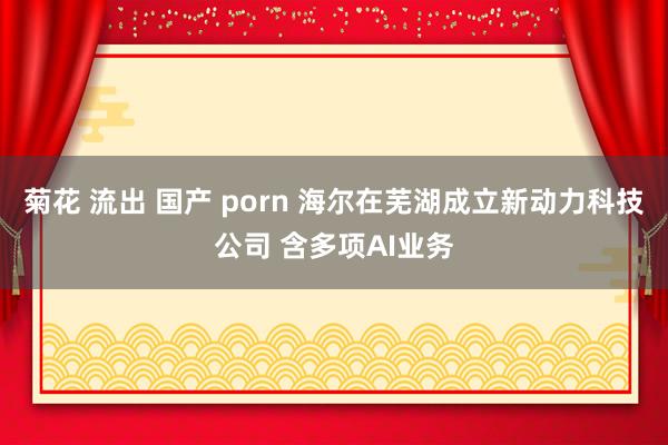 菊花 流出 国产 porn 海尔在芜湖成立新动力科技公司 含多项AI业务