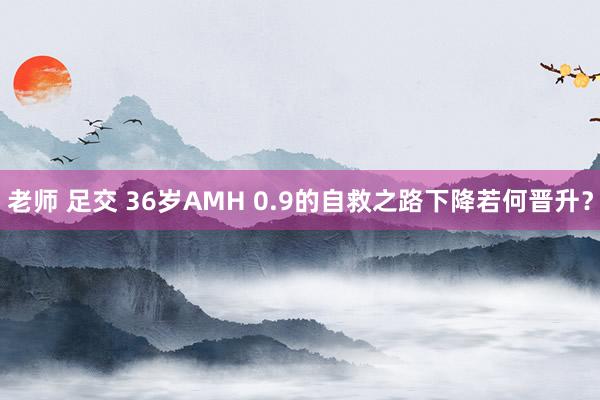 老师 足交 36岁AMH 0.9的自救之路下降若何晋升？