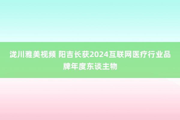 泷川雅美视频 阳吉长获2024互联网医疗行业品牌年度东谈主物