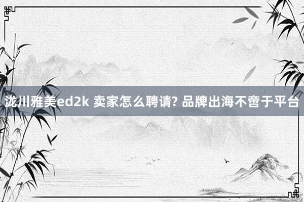 泷川雅美ed2k 卖家怎么聘请? 品牌出海不啻于平台