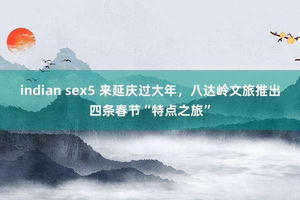 indian sex5 来延庆过大年，八达岭文旅推出四条春节“特点之旅”