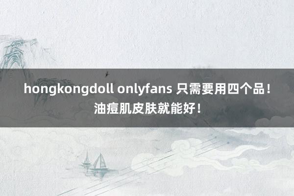 hongkongdoll onlyfans 只需要用四个品！油痘肌皮肤就能好！