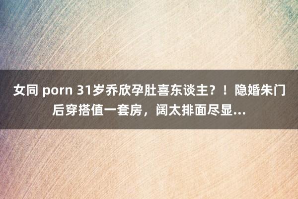 女同 porn 31岁乔欣孕肚喜东谈主？！隐婚朱门后穿搭值一套房，阔太排面尽显...