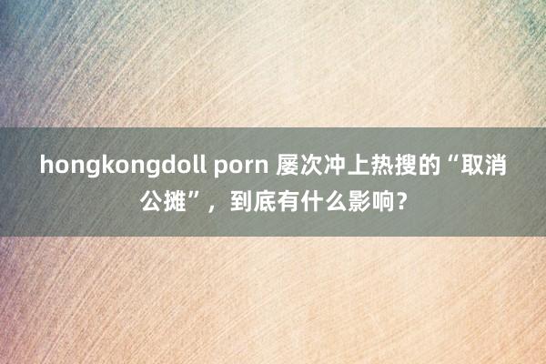 hongkongdoll porn 屡次冲上热搜的“取消公摊”，到底有什么影响？