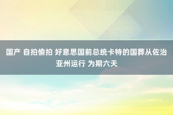 国产 自拍偷拍 好意思国前总统卡特的国葬从佐治亚州运行 为期六天