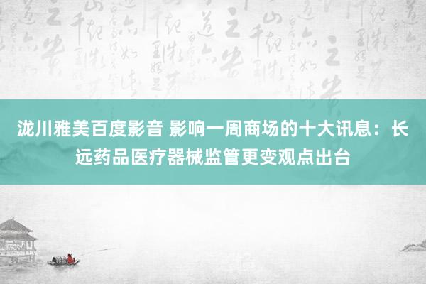 泷川雅美百度影音 影响一周商场的十大讯息：长远药品医疗器械监管更变观点出台