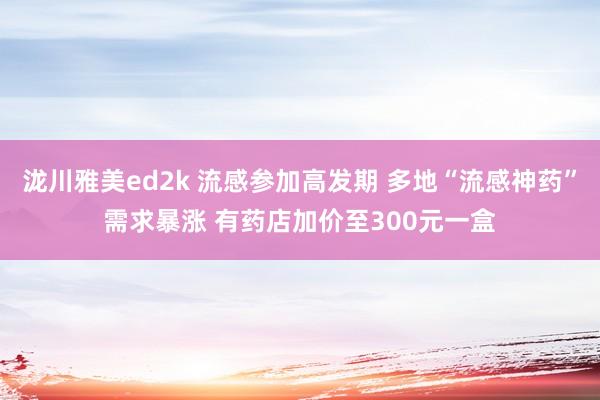 泷川雅美ed2k 流感参加高发期 多地“流感神药”需求暴涨 有药店加价至300元一盒