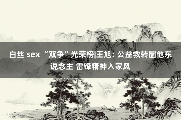 白丝 sex “双争”光荣榜|王旭: 公益救转圜他东说念主 雷锋精神入家风