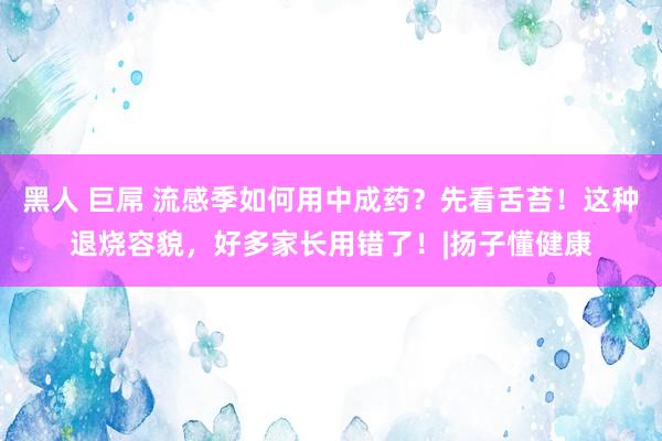 黑人 巨屌 流感季如何用中成药？先看舌苔！这种退烧容貌，好多家长用错了！|扬子懂健康