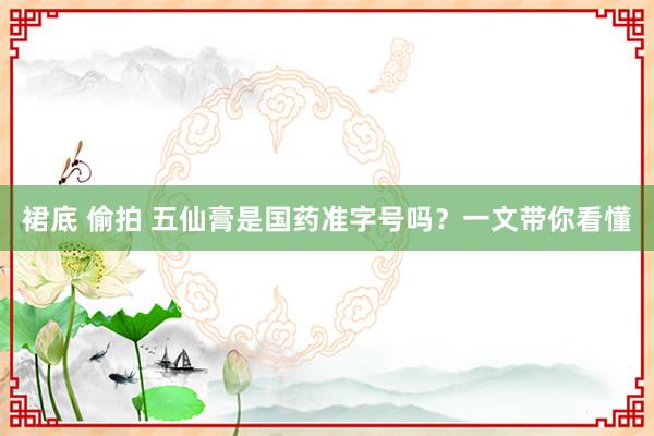 裙底 偷拍 五仙膏是国药准字号吗？一文带你看懂