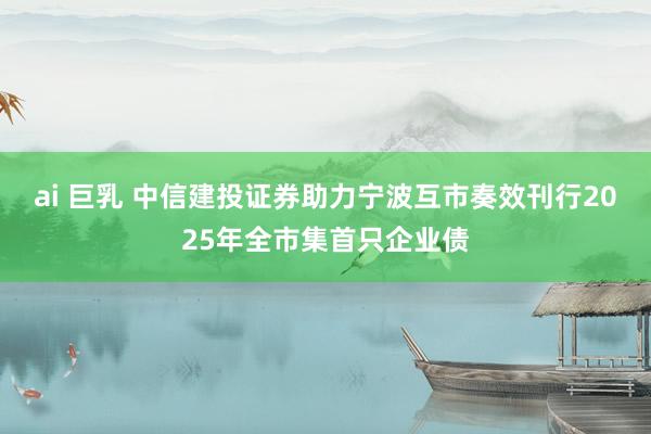 ai 巨乳 中信建投证券助力宁波互市奏效刊行2025年全市集首只企业债