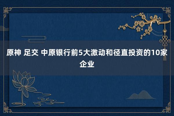 原神 足交 中原银行前5大激动和径直投资的10家企业